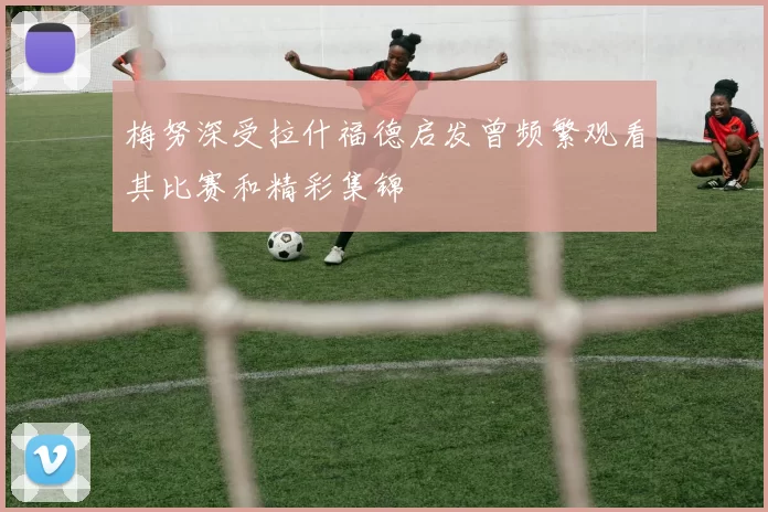 梅努深受拉什福德启发曾频繁观看其比赛和精彩集锦