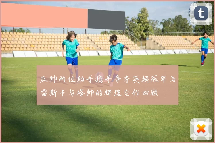 瓜帅两位助手携手争夺英超冠军马雷斯卡与塔帅的辉煌合作回顾