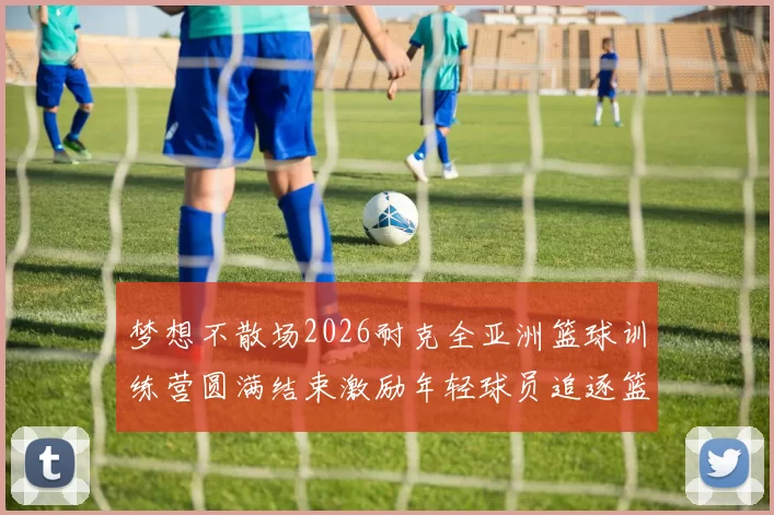 梦想不散场2026耐克全亚洲篮球训练营圆满结束激励年轻球员追逐篮球梦想