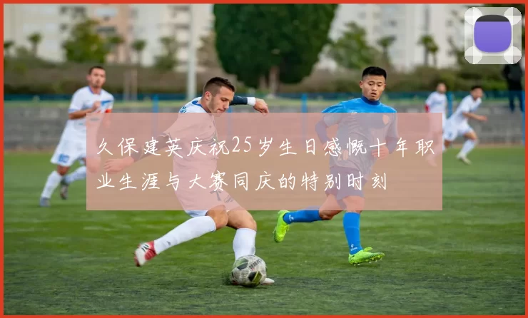 久保建英庆祝25岁生日感慨十年职业生涯与大赛同庆的特别时刻