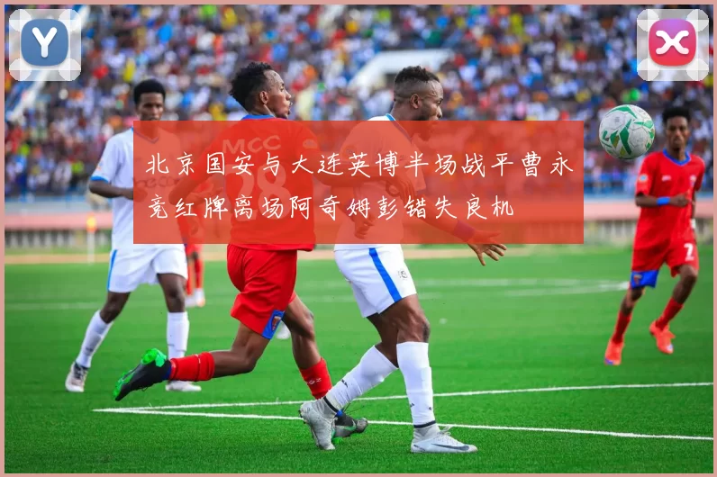 北京国安与大连英博半场战平曹永竞红牌离场阿奇姆彭错失良机