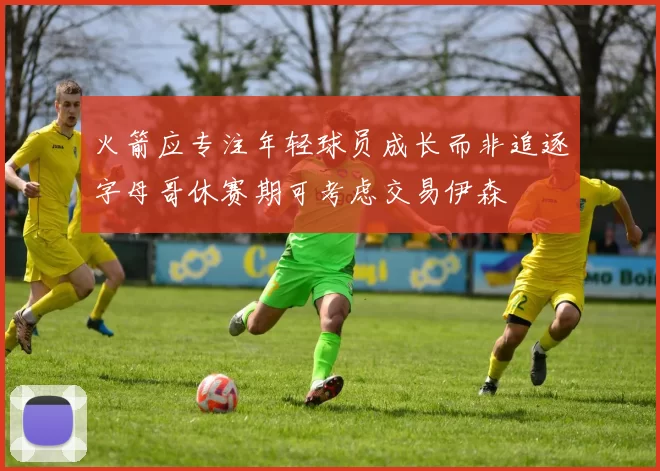火箭应专注年轻球员成长而非追逐字母哥休赛期可考虑交易伊森