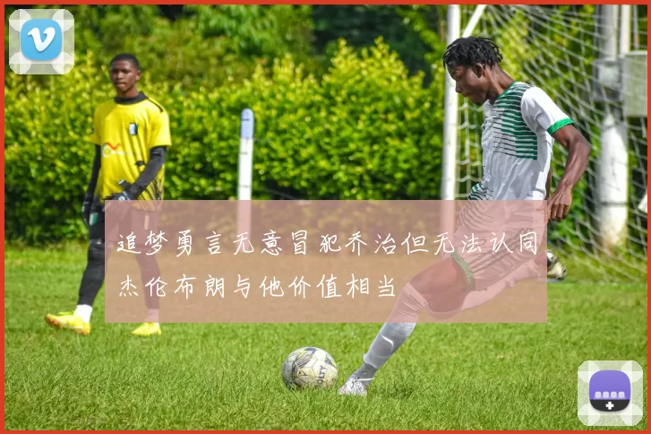追梦勇言无意冒犯乔治但无法认同杰伦布朗与他价值相当