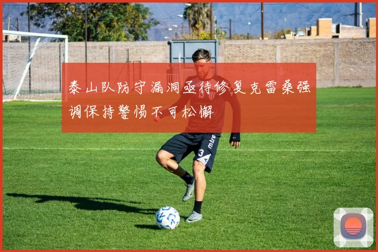 泰山队防守漏洞亟待修复克雷桑强调保持警惕不可松懈