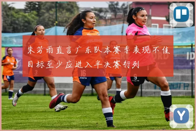 朱芳雨直言广东队本赛季表现不佳目标至少应进入半决赛行列