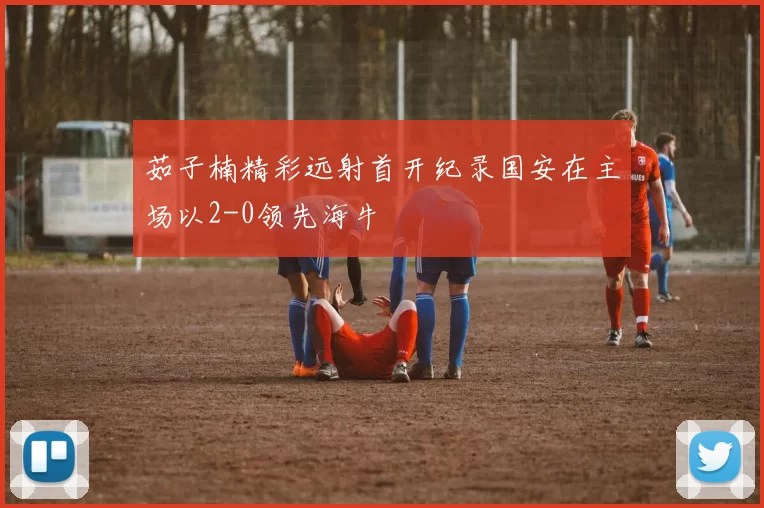 茹子楠精彩远射首开纪录国安在主场以2-0领先海牛