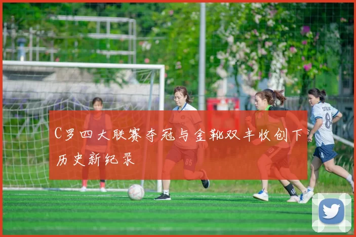 C罗四大联赛夺冠与金靴双丰收创下历史新纪录