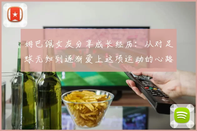 姆巴佩女友分享成长经历：从对足球无知到逐渐爱上这项运动的心路历程