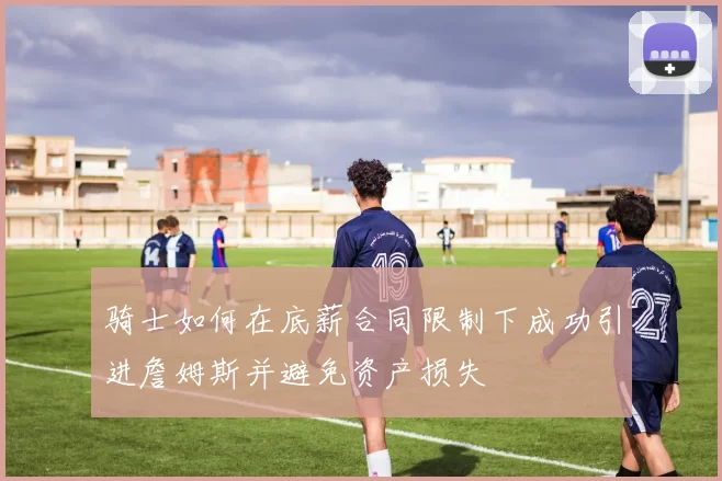 骑士如何在底薪合同限制下成功引进詹姆斯并避免资产损失