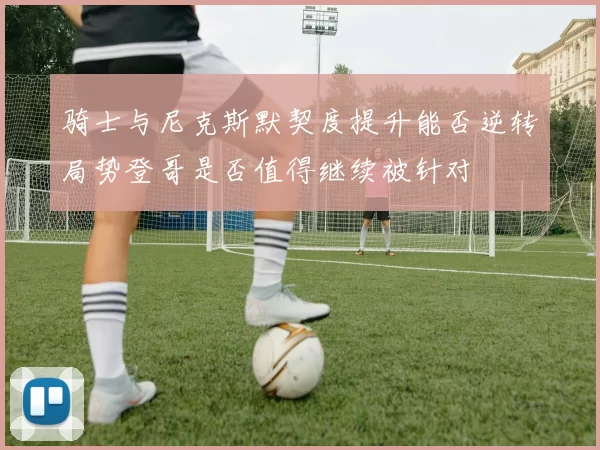 骑士与尼克斯默契度提升能否逆转局势登哥是否值得继续被针对