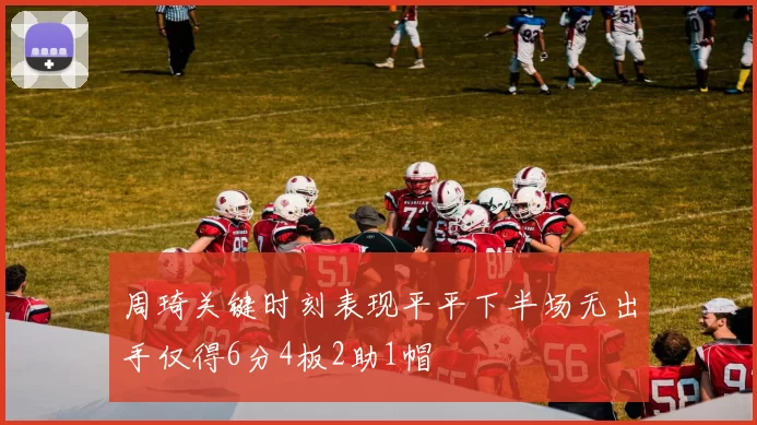 周琦关键时刻表现平平下半场无出手仅得6分4板2助1帽